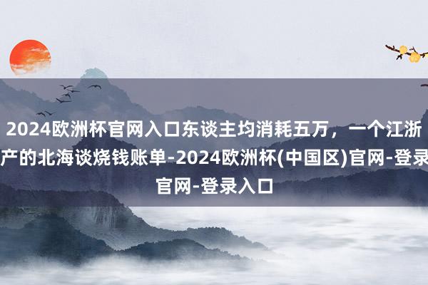 2024欧洲杯官网入口东谈主均消耗五万，一个江浙沪中产的北海谈烧钱账单-2024欧洲杯(中国区)官网-登录入口