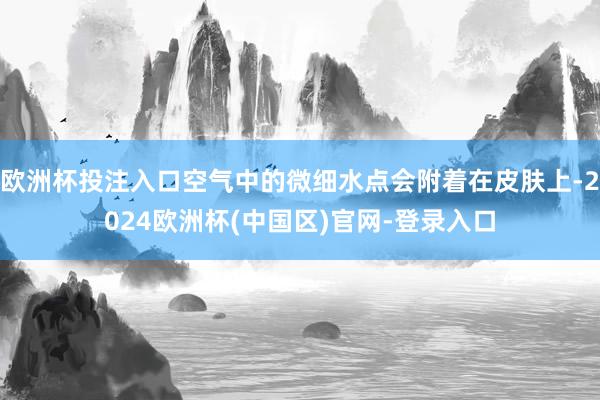 欧洲杯投注入口空气中的微细水点会附着在皮肤上-2024欧洲杯(中国区)官网-登录入口