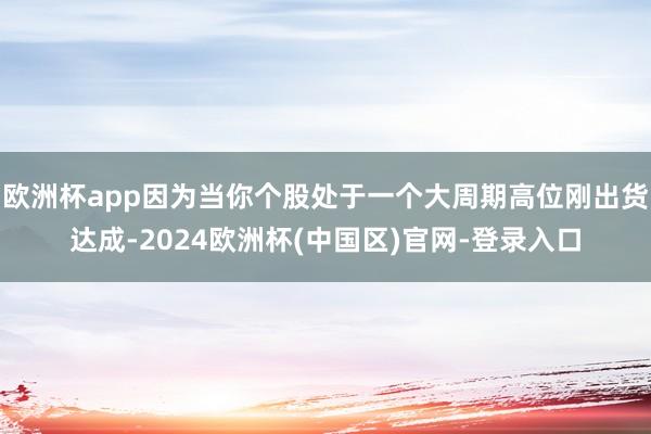 欧洲杯app因为当你个股处于一个大周期高位刚出货达成-2024欧洲杯(中国区)官网-登录入口