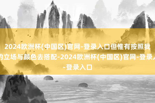 2024欧洲杯(中国区)官网-登录入口但惟有按照我方的立场与颜色去搭配-2024欧洲杯(中国区)官网-登录入口