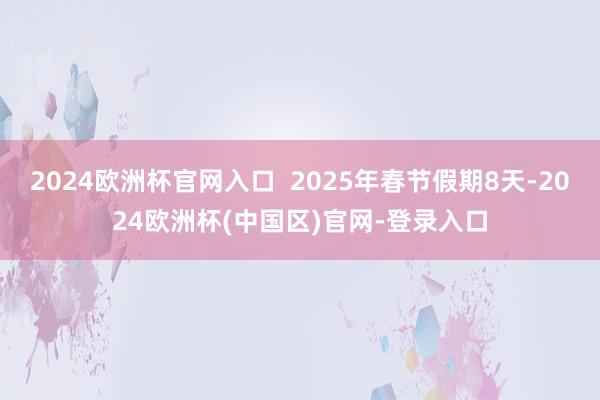 2024欧洲杯官网入口  2025年春节假期8天-2024欧洲杯(中国区)官网-登录入口