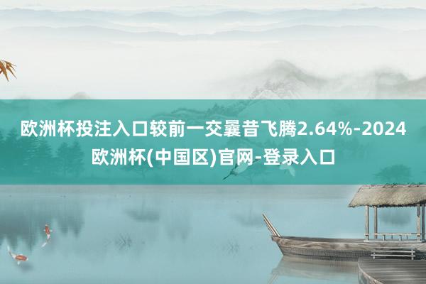欧洲杯投注入口较前一交曩昔飞腾2.64%-2024欧洲杯(中国区)官网-登录入口