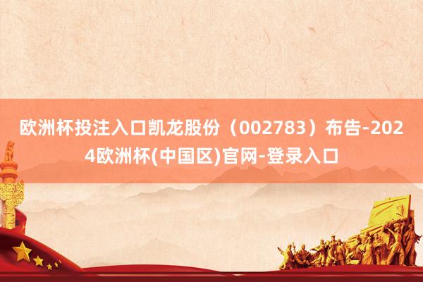 欧洲杯投注入口凯龙股份（002783）布告-2024欧洲杯(中国区)官网-登录入口