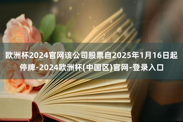 欧洲杯2024官网该公司股票自2025年1月16日起停牌-2024欧洲杯(中国区)官网-登录入口