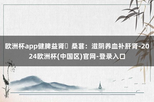 欧洲杯app健脾益肾✅桑葚：滋阴养血补肝肾-2024欧洲杯(中国区)官网-登录入口