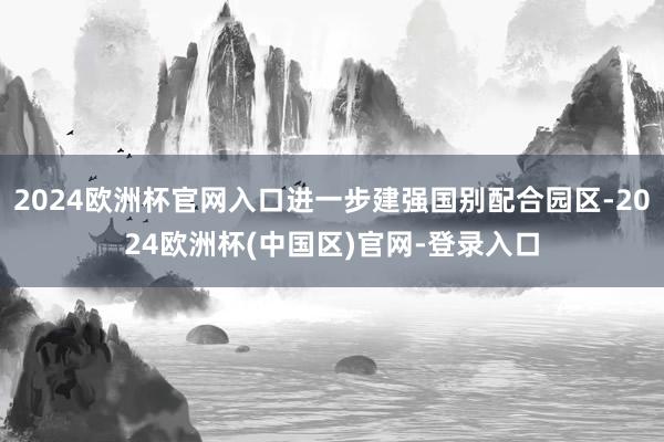 2024欧洲杯官网入口进一步建强国别配合园区-2024欧洲杯(中国区)官网-登录入口