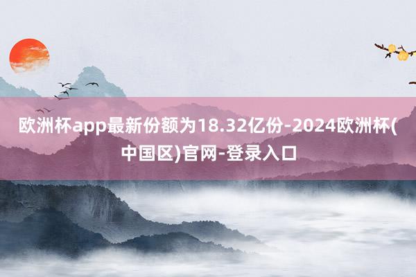 欧洲杯app最新份额为18.32亿份-2024欧洲杯(中国区)官网-登录入口