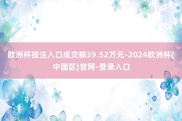 欧洲杯投注入口成交额39.52万元-2024欧洲杯(中国区)官网-登录入口