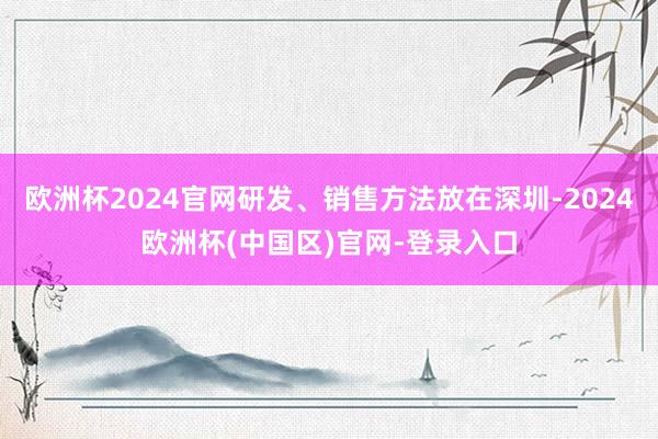 欧洲杯2024官网研发、销售方法放在深圳-2024欧洲杯(中国区)官网-登录入口