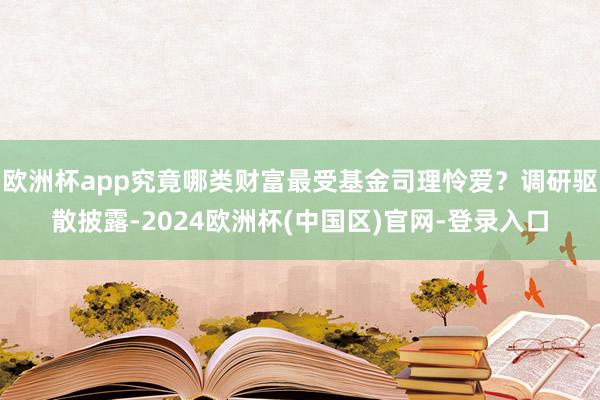 欧洲杯app究竟哪类财富最受基金司理怜爱？调研驱散披露-2024欧洲杯(中国区)官网-登录入口