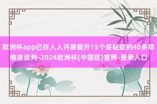 欧洲杯app已在人人开展擢升15个妥贴症的40多项临床谈判-2024欧洲杯(中国区)官网-登录入口