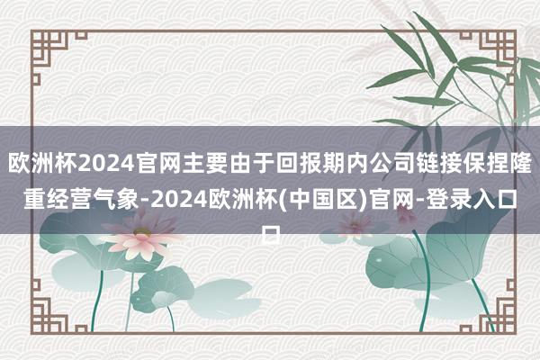 欧洲杯2024官网主要由于回报期内公司链接保捏隆重经营气象-2024欧洲杯(中国区)官网-登录入口