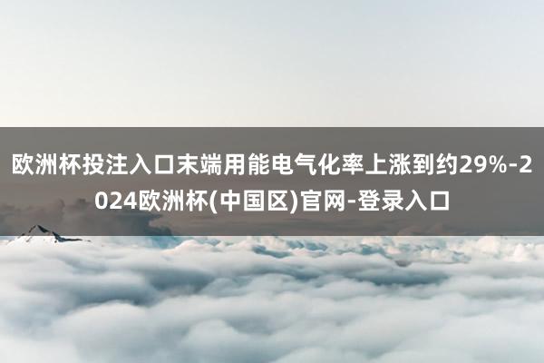 欧洲杯投注入口末端用能电气化率上涨到约29%-2024欧洲杯(中国区)官网-登录入口