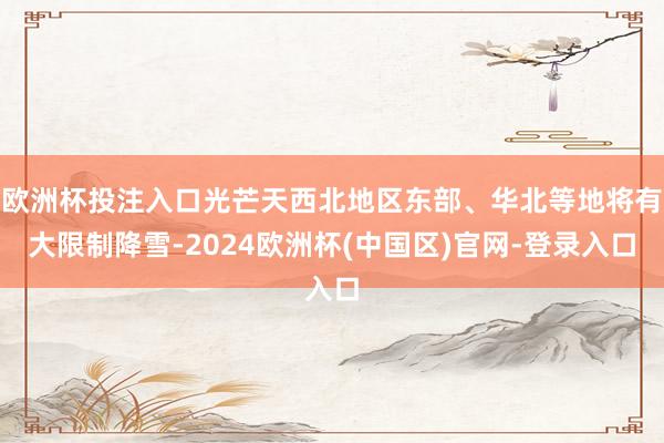 欧洲杯投注入口光芒天西北地区东部、华北等地将有大限制降雪-2024欧洲杯(中国区)官网-登录入口