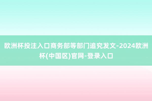 欧洲杯投注入口商务部等部门追究发文-2024欧洲杯(中国区)官网-登录入口