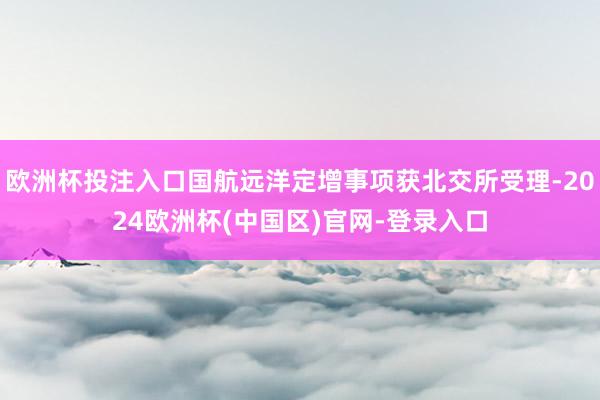 欧洲杯投注入口国航远洋定增事项获北交所受理-2024欧洲杯(中国区)官网-登录入口