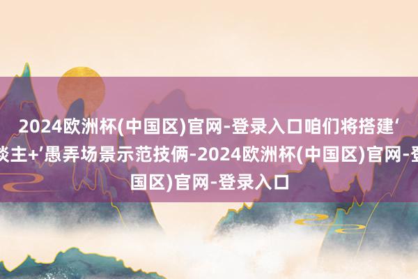 2024欧洲杯(中国区)官网-登录入口咱们将搭建‘机器东谈主+’愚弄场景示范技俩-2024欧洲杯(中国区)官网-登录入口
