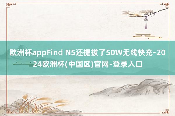 欧洲杯appFind N5还提拔了50W无线快充-2024欧洲杯(中国区)官网-登录入口