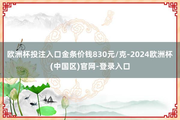 欧洲杯投注入口金条价钱830元/克-2024欧洲杯(中国区)官网-登录入口