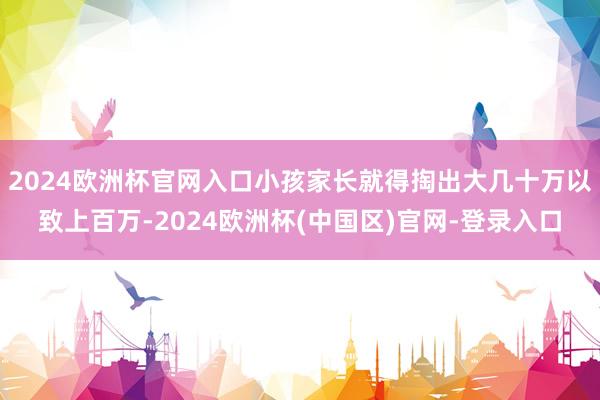 2024欧洲杯官网入口小孩家长就得掏出大几十万以致上百万-2024欧洲杯(中国区)官网-登录入口