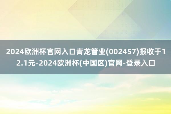2024欧洲杯官网入口青龙管业(002457)报收于12.1元-2024欧洲杯(中国区)官网-登录入口