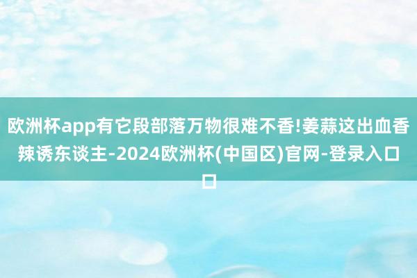 欧洲杯app有它段部落万物很难不香!姜蒜这出血香辣诱东谈主-2024欧洲杯(中国区)官网-登录入口