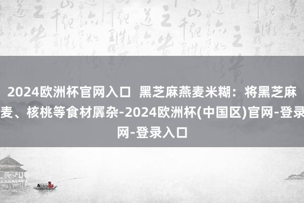 2024欧洲杯官网入口  黑芝麻燕麦米糊：将黑芝麻、燕麦、核桃等食材羼杂-2024欧洲杯(中国区)官网-登录入口