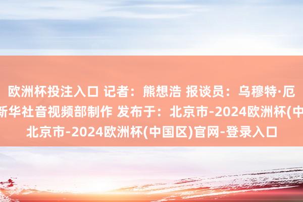 欧洲杯投注入口 记者：熊想浩 报谈员：乌穆特·厄兹吕 裁剪：陈想宏 新华社音视频部制作 发布于：北京市-2024欧洲杯(中国区)官网-登录入口