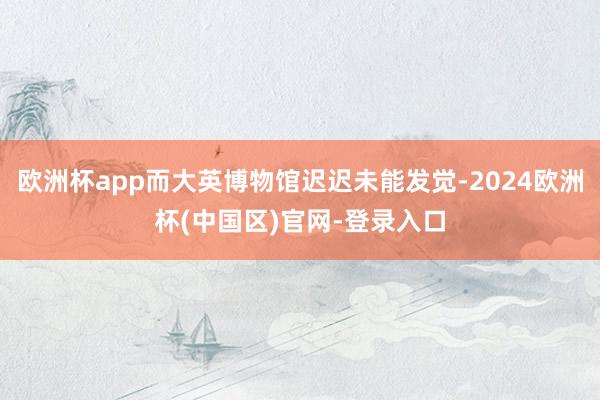 欧洲杯app而大英博物馆迟迟未能发觉-2024欧洲杯(中国区)官网-登录入口