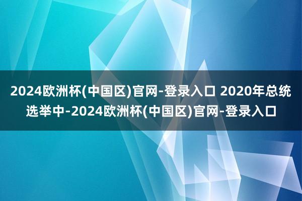 2024欧洲杯(中国区)官网-登录入口 2020年总统选举中-2024欧洲杯(中国区)官网-登录入口