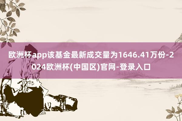 欧洲杯app该基金最新成交量为1646.41万份-2024欧洲杯(中国区)官网-登录入口