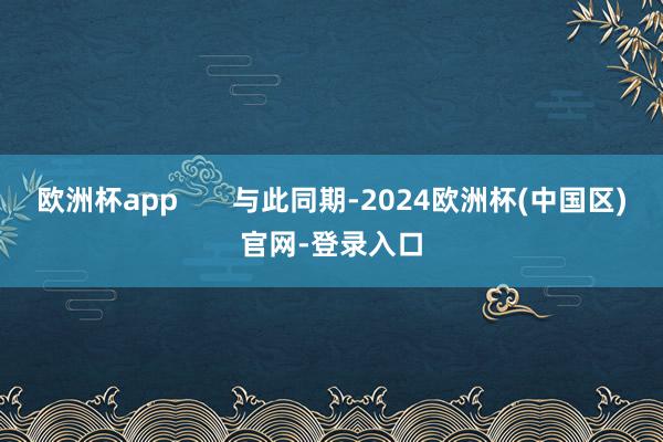 欧洲杯app       与此同期-2024欧洲杯(中国区)官网-登录入口
