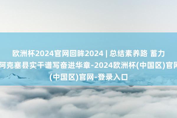 欧洲杯2024官网回眸2024 | 总结素养路 蓄力谱新篇 ——阿克塞县实干谱写奋进华章-2024欧洲杯(中国区)官网-登录入口