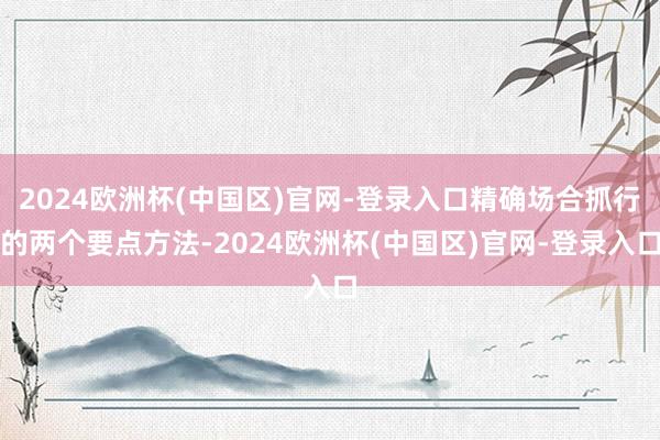2024欧洲杯(中国区)官网-登录入口精确场合抓行的两个要点方法-2024欧洲杯(中国区)官网-登录入口