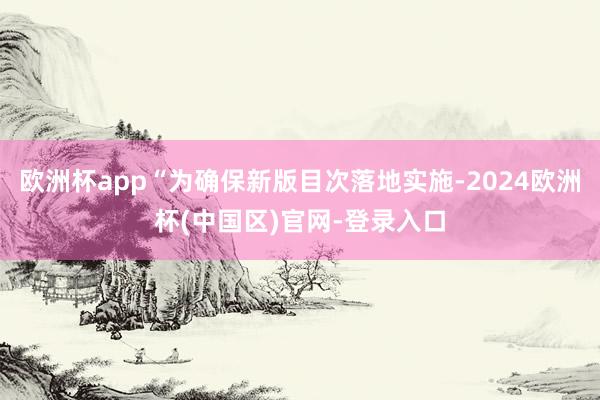 欧洲杯app“为确保新版目次落地实施-2024欧洲杯(中国区)官网-登录入口