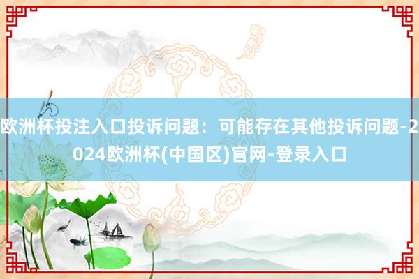 欧洲杯投注入口投诉问题：可能存在其他投诉问题-2024欧洲杯(中国区)官网-登录入口