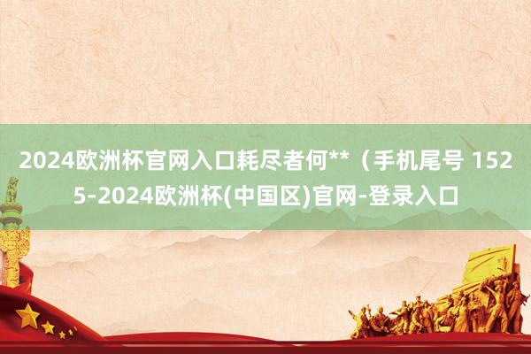 2024欧洲杯官网入口耗尽者何**（手机尾号 1525-2024欧洲杯(中国区)官网-登录入口
