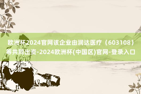 欧洲杯2024官网该企业由润达医疗（603108）等共同出资-2024欧洲杯(中国区)官网-登录入口