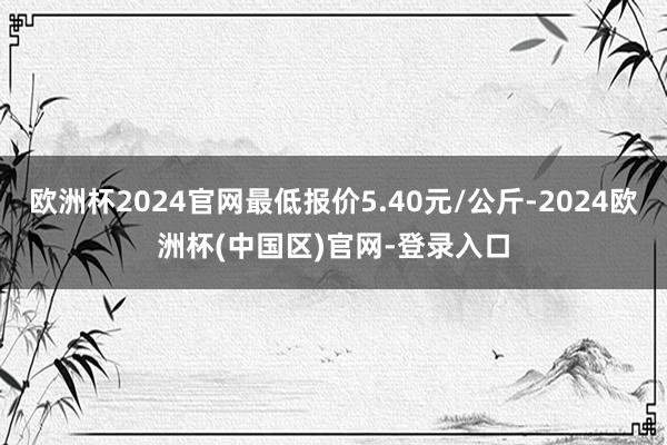 欧洲杯2024官网最低报价5.40元/公斤-2024欧洲杯(中国区)官网-登录入口