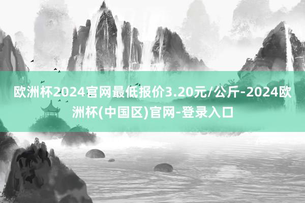 欧洲杯2024官网最低报价3.20元/公斤-2024欧洲杯(中国区)官网-登录入口