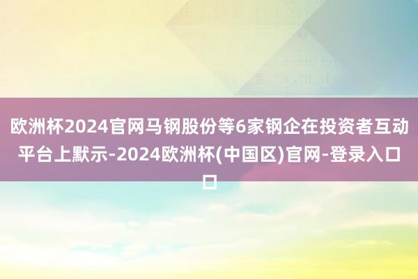 欧洲杯2024官网马钢股份等6家钢企在投资者互动平台上默示-2024欧洲杯(中国区)官网-登录入口