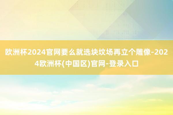 欧洲杯2024官网要么就选块坟场再立个雕像-2024欧洲杯(中国区)官网-登录入口