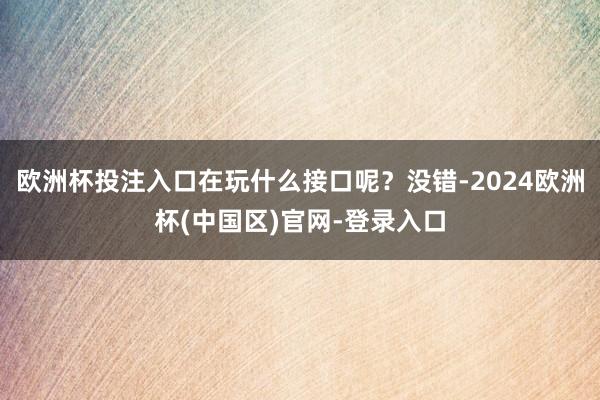 欧洲杯投注入口在玩什么接口呢？没错-2024欧洲杯(中国区)官网-登录入口