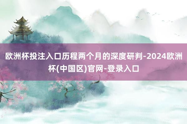 欧洲杯投注入口历程两个月的深度研判-2024欧洲杯(中国区)官网-登录入口