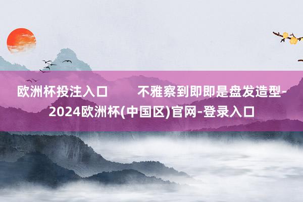 欧洲杯投注入口        不雅察到即即是盘发造型-2024欧洲杯(中国区)官网-登录入口
