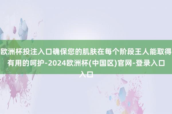 欧洲杯投注入口确保您的肌肤在每个阶段王人能取得有用的呵护-2024欧洲杯(中国区)官网-登录入口