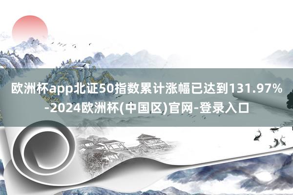 欧洲杯app北证50指数累计涨幅已达到131.97%-2024欧洲杯(中国区)官网-登录入口