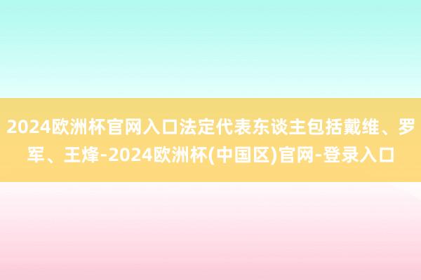 2024欧洲杯官网入口法定代表东谈主包括戴维、罗军、王烽-2024欧洲杯(中国区)官网-登录入口