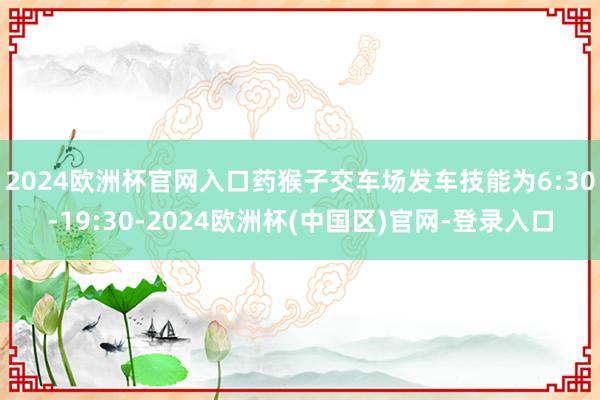 2024欧洲杯官网入口　　药猴子交车场发车技能为6:30-19:30-2024欧洲杯(中国区)官网-登录入口