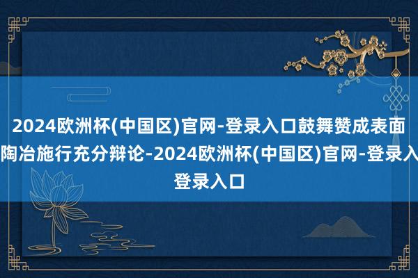2024欧洲杯(中国区)官网-登录入口鼓舞赞成表面与陶冶施行充分辩论-2024欧洲杯(中国区)官网-登录入口